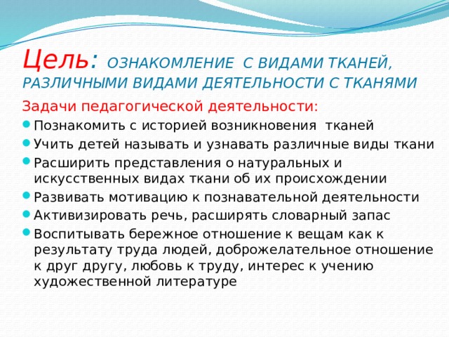 Цель : ОЗНАКОМЛЕНИЕ С ВИДАМИ ТКАНЕЙ, РАЗЛИЧНЫМИ ВИДАМИ ДЕЯТЕЛЬНОСТИ С ТКАНЯМИ Задачи педагогической деятельности: Познакомить с историей возникновения тканей Учить детей называть и узнавать различные виды ткани Расширить представления о натуральных и искусственных видах ткани об их происхождении Развивать мотивацию к познавательной деятельности Активизировать речь, расширять словарный запас Воспитывать бережное отношение к вещам как к результату труда людей, доброжелательное отношение к друг другу, любовь к труду, интерес к учению художественной литературе 