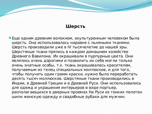 Шерсть  Еще одним древним волокном, окультуренным человеком была шерсть. Она использовалась наравне с льняными тканями. Шерсть производили уже в IV тысячелетие до нашей эры. Шерстяные ткани прялись в каждом домашнем хозяйстве Древнего Вавилона. Их окрашивали в пурпурные цвета. Они являлись очень дорогими и позволить их себе могли только очень знатные особы, т.к. ткань окрашивалась красителем, получаемым из телец специальных моллюсков, и для того, чтобы получить один грамм краски, нужно было переработать десять тысяч моллюсков. Шерстяные ткани производились в Индии, в Древней Греции и в Древней Руси. Они использовались для одежд и украшения интерьеров в виде портьер, располагающихся в дверных проемах На Руси из тонких полотен шили женскую одежду и свадебные рубахи для мужчин. 