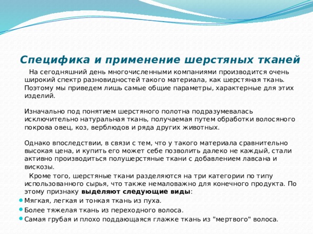 Специфика и применение шерстяных тканей    На сегодняшний день многочисленными компаниями производится очень широкий спектр разновидностей такого материала, как шерстяная ткань. Поэтому мы приведем лишь самые общие параметры, характерные для этих изделий.   Изначально под понятием шерстяного полотна подразумевалась исключительно натуральная ткань, получаемая путем обработки волосяного покрова овец, коз, верблюдов и ряда других животных.   Однако впоследствии, в связи с тем, что у такого материала сравнительно высокая цена, и купить его может себе позволить далеко не каждый, стали активно производиться полушерстяные ткани с добавлением лавсана и вискозы.  Кроме того, шерстяные ткани разделяются на три категории по типу использованного сырья, что также немаловажно для конечного продукта. По этому признаку  выделяют следующие виды : Мягкая, легкая и тонкая ткань из пуха.  Более тяжелая ткань из переходного волоса. Самая грубая и плохо поддающаяся глажке ткань из 