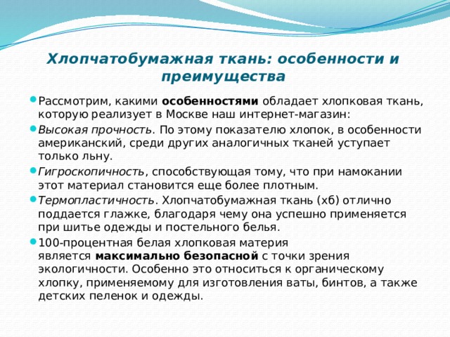 Хлопчатобумажная ткань: особенности и преимущества   Рассмотрим, какими  особенностями  обладает хлопковая ткань, которую реализует в Москве наш интернет-магазин: Высокая прочность . По этому показателю хлопок, в особенности американский, среди других аналогичных тканей уступает только льну. Гигроскопичность , способствующая тому, что при намокании этот материал становится еще более плотным. Термопластичность . Хлопчатобумажная ткань (хб) отлично поддается глажке, благодаря чему она успешно применяется при шитье одежды и постельного белья. 100-процентная белая хлопковая материя является  максимально безопасной  с точки зрения экологичности. Особенно это относиться к органическому хлопку, применяемому для изготовления ваты, бинтов, а также детских пеленок и одежды. 