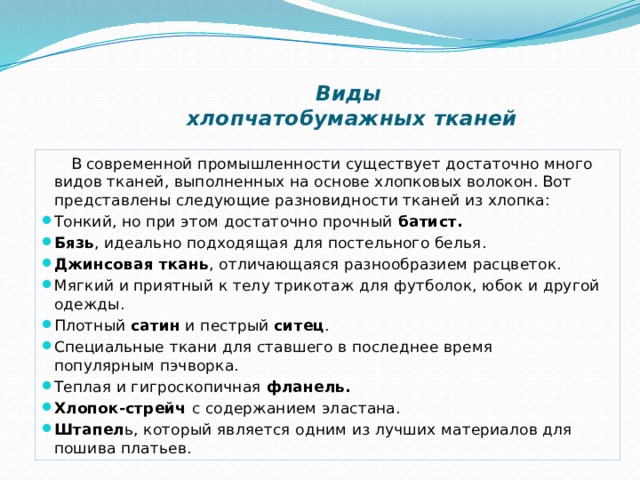 Виды  хлопчатобумажных тканей    В современной промышленности существует достаточно много видов тканей, выполненных на основе хлопковых волокон. Вот представлены следующие разновидности тканей из хлопка: Тонкий, но при этом достаточно прочный  батист. Бязь , идеально подходящая для постельного белья. Джинсовая ткань , отличающаяся разнообразием расцветок. Мягкий и приятный к телу трикотаж для футболок, юбок и другой одежды. Плотный  сатин  и пестрый  ситец . Специальные ткани для ставшего в последнее время популярным пэчворка. Теплая и гигроскопичная  фланель. Хлопок-стрейч  с содержанием эластана. Штапел ь, который является одним из лучших материалов для пошива платьев. 