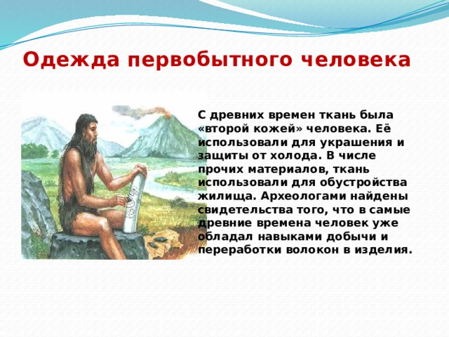 Одежда первобытного человека С древних времен ткань была «второй кожей» человека. Её использовали для украшения и защиты от холода. В числе прочих материалов, ткань использовали для обустройства жилища. Археологами найдены свидетельства того, что в самые древние времена человек уже обладал навыками добычи и переработки волокон в изделия. 