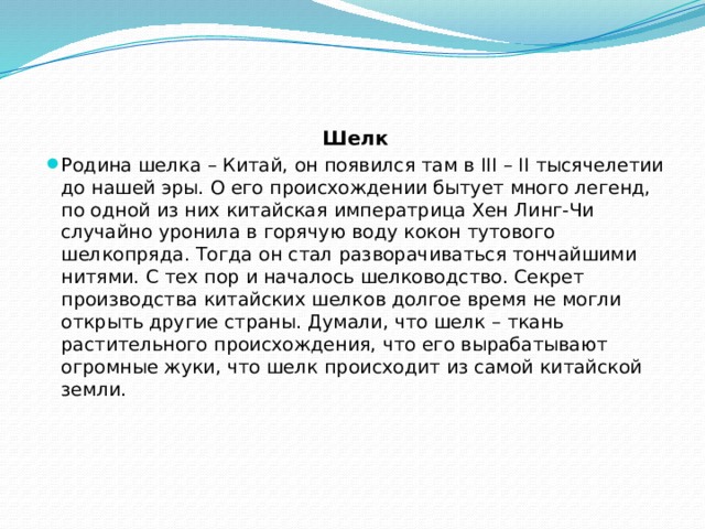 Шелк Родина шелка – Китай, он появился там в III – II тысячелетии до нашей эры. О его происхождении бытует много легенд, по одной из них китайская императрица Хен Линг-Чи случайно уронила в горячую воду кокон тутового шелкопряда. Тогда он стал разворачиваться тончайшими нитями. С тех пор и началось шелководство. Секрет производства китайских шелков долгое время не могли открыть другие страны. Думали, что шелк – ткань растительного происхождения, что его вырабатывают огромные жуки, что шелк происходит из самой китайской земли. 