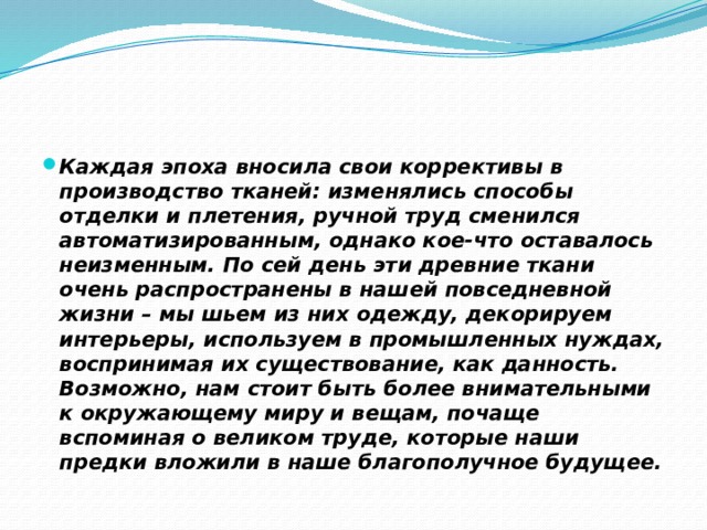 Каждая эпоха вносила свои коррективы в производство тканей: изменялись способы отделки и плетения, ручной труд сменился автоматизированным, однако кое-что оставалось неизменным. По сей день эти древние ткани очень распространены в нашей повседневной жизни – мы шьем из них одежду, декорируем интерьеры, используем в промышленных нуждах, воспринимая их существование, как данность. Возможно, нам стоит быть более внимательными к окружающему миру и вещам, почаще вспоминая о великом труде, которые наши предки вложили в наше благополучное будущее. 