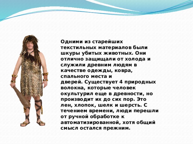 Одними из старейших текстильных материалов были шкуры убитых животных. Они отлично защищали от холода и служили древним людям в качестве одежды, ковра, спального места и дверей. Существует 4 природных волокна, которые человек окультурил еще в древности, но производит их до сих пор. Это лен, хлопок, шелк и шерсть. С течением времени, люди перешли от ручной обработке к автоматизированной, хотя общий смысл остался прежним. 