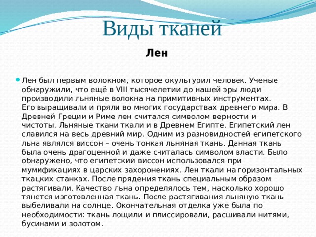 Виды тканей Лен Лен был первым волокном, которое окультурил человек. Ученые обнаружили, что ещё в VIII тысячелетии до нашей эры люди производили льняные волокна на примитивных инструментах. Его выращивали и пряли во многих государствах древнего мира. В Древней Греции и Риме лен считался символом верности и чистоты. Льняные ткани ткали и в Древнем Египте. Египетский лен славился на весь древний мир. Одним из разновидностей египетского льна являлся виссон – очень тонкая льняная ткань. Данная ткань была очень драгоценной и даже считалась символом власти. Было обнаружено, что египетский виссон использовался при мумификациях в царских захоронениях. Лен ткали на горизонтальных ткацких станках. После прядения ткань специальным образом растягивали. Качество льна определялось тем, насколько хорошо тянется изготовленная ткань. После растягивания льняную ткань выбеливали на солнце. Окончательная отделка уже была по необходимости: ткань лощили и плиссировали, расшивали нитями, бусинами и золотом. 