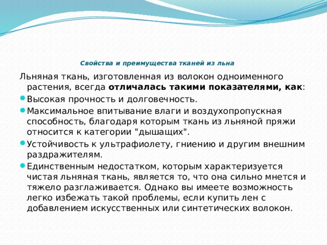    Свойства и преимущества тканей из льна   Льняная ткань, изготовленная из волокон одноименного растения, всегда  отличалась такими показателями, как : Высокая прочность и долговечность. Максимальное впитывание влаги и воздухопропускная способность, благодаря которым ткань из льняной пряжи относится к категории 