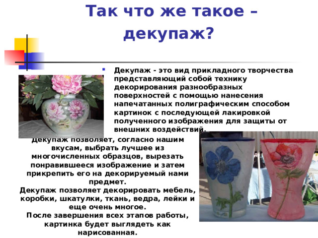 Так что же такое – декупаж?  Декупаж - это вид прикладного творчества представляющий собой технику декорирования разнообразных поверхностей с помощью нанесения напечатанных полиграфическим способом картинок с последующей лакировкой полученного изображения для защиты от внешних воздействий.  Декупаж позволяет, согласно нашим вкусам, выбрать лучшее из многочисленных образцов, вырезать понравившееся изображение и затем прикрепить его на декорируемый нами предмет. Декупаж позволяет декорировать мебель, коробки, шкатулки, ткань, ведра, лейки и еще очень многое. После завершения всех этапов работы, картинка будет выглядеть как нарисованная. 