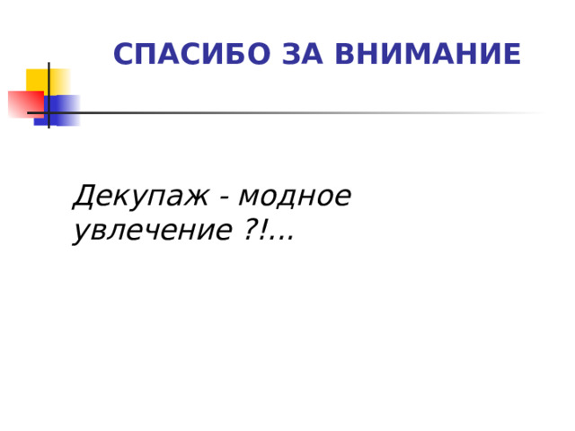 СПАСИБО ЗА ВНИМАНИЕ   Декупаж - модное увлечение ?!...  