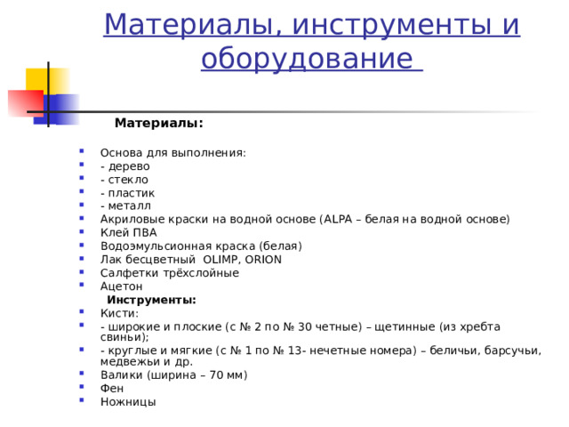 Материалы, инструменты и оборудование    Материалы:   Основа для выполнения: - дерево - стекло - пластик - металл Акриловые краски на водной основе (А L РА – белая на водной основе) Клей ПВА Водоэмульсионная краска (белая) Лак бесцветный OLIMP, ORION Салфетки трёхслойные Ацетон  Инструменты: Кисти: - широкие и плоские (с № 2 по № 30 четные) – щетинные (из хребта свиньи); - круглые и мягкие (с № 1 по № 13- нечетные номера) – беличьи, барсучьи, медвежьи и др. Валики (ширина – 70 мм) Фен Ножницы 