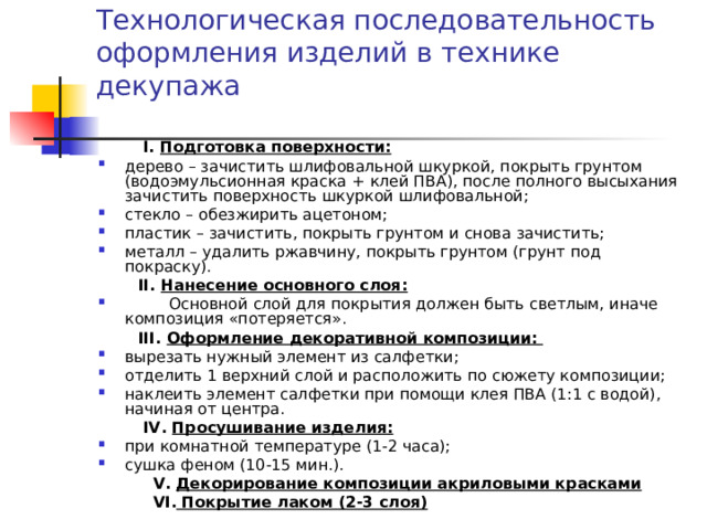 Технологическая последовательность  оформления изделий в технике декупажа    І. Подготовка поверхности: дерево – зачистить шлифовальной шкуркой, покрыть грунтом (водоэмульсионная краска + клей ПВА), после полного высыхания зачистить поверхность шкуркой шлифовальной; стекло – обезжирить ацетоном; пластик – зачистить, покрыть грунтом и снова зачистить; металл – удалить ржавчину, покрыть грунтом (грунт под покраску).  ІІ. Нанесение основного слоя:  Основной слой для покрытия должен быть светлым, иначе композиция «потеряется».  ІІІ. Оформление декоративной композиции:  вырезать нужный элемент из салфетки; отделить 1 верхний слой и расположить по сюжету композиции; наклеить элемент салфетки при помощи клея ПВА (1:1 с водой), начиная от центра.  ІV. Просушивание изделия: при комнатной температуре (1-2 часа); сушка феном (10-15 мин.).  V. Декорирование композиции акриловыми красками  VІ. Покрытие лаком (2-3 слоя) 