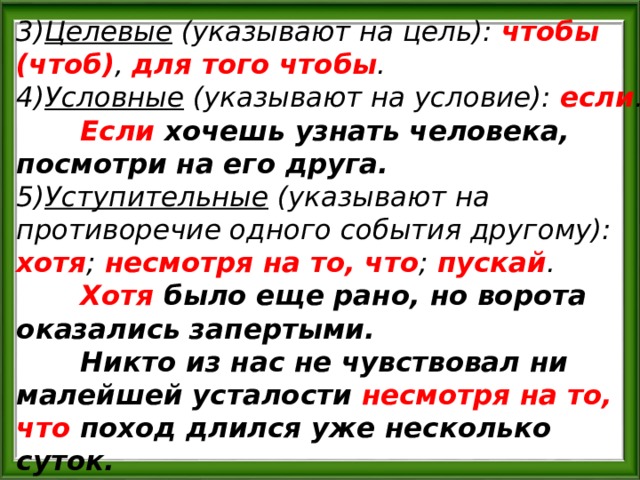 3) Целевые (указывают на цель): чтобы (чтоб) , для того чтобы . 4) Условные (указывают на условие): если .  Если хочешь узнать человека, посмотри на его друга. 5) Уступительные (указывают на противоречие одного события другому): хотя ; несмотря на то, что ; пускай .  Хотя было еще рано, но ворота оказались запертыми.  Никто из нас не чувствовал ни малейшей усталости несмотря на то, что поход длился уже несколько суток. 
