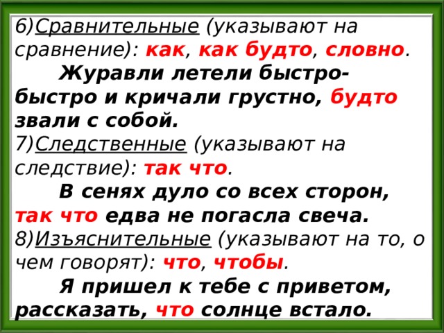 6) Сравнительные (указывают на сравнение): как , как будто , словно .  Журавли летели быстро-быстро и кричали грустно, будто звали с собой. 7) Следственные (указывают на следствие): так что .  В сенях дуло со всех сторон, так что едва не погасла свеча. 8) Изъяснительные (указывают на то, о чем говорят): что , чтобы .  Я пришел к тебе с приветом, рассказать, что солнце встало. 