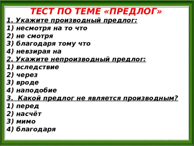 ТЕСТ ПО ТЕМЕ «ПРЕДЛОГ» 1. Укажите производный предлог: 1) несмотря на то что 2) не смотря 3) благодаря тому что 4) невзирая на 2. Укажите непроизводный предлог: 1) вследствие 2) через 3) вроде 4) наподобие 3. Какой предлог не является производным? 1) перед 2) насчёт 3) мимо 4) благодаря 