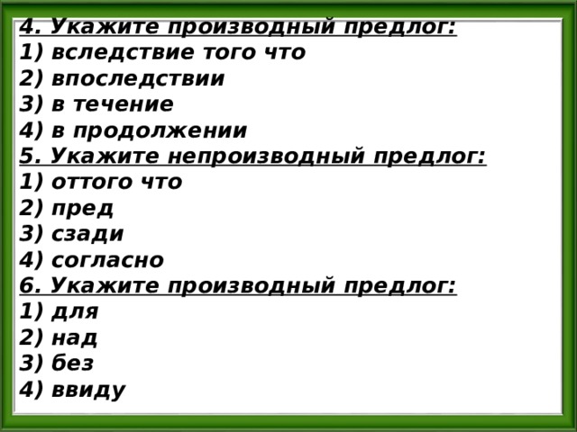 4. Укажите производный предлог: 1) вследствие того что 2) впоследствии 3) в течение 4) в продолжении 5. Укажите непроизводный предлог: 1) оттого что 2) пред 3) сзади 4) согласно 6. Укажите производный предлог: 1) для 2) над 3) без 4) ввиду 
