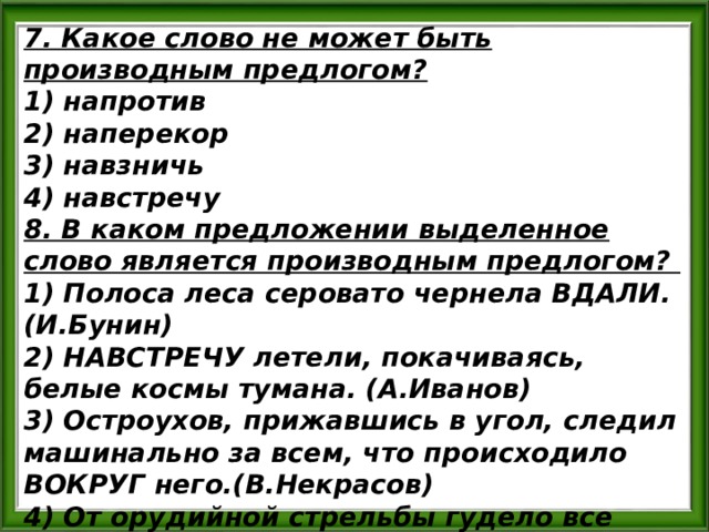 7. Какое слово не может быть производным предлогом? 1) напротив 2) наперекор 3) навзничь 4) навстречу 8. В каком предложении выделенное слово является производным предлогом? 1) Полоса леса серовато чернела ВДАЛИ. (И.Бунин) 2) НАВСТРЕЧУ летели, покачиваясь, белые космы тумана. (А.Иванов) 3) Остроухов, прижавшись в угол, следил машинально за всем, что происходило ВОКРУГ него.(В.Некрасов) 4) От орудийной стрельбы гудело все ВОКРУГ, вздрагивала земля от взрывов.(А.Толстой) 