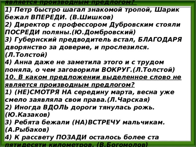9. В каком предложении выделенное слово является производным предлогом? 1) Петр быстро шагал знакомой тропой, Шарик бежал ВПЕРЕДИ. (В.Шишков) 2) Директор с профессором Дубровским стояли ПОСРЕДИ поляны.(Ю.Домбровский) 3) Губернский предводитель встал, БЛАГОДАРЯ дворянство за доверие, и прослезился.(Л.Толстой) 4) Анна даже не заметила этого и с трудом поняла, о чем заговорили ВОКРУГ.(Л.Толстой) 10. В каком предложении выделенное слово не является производным предлогом? 1) (НЕ)СМОТРЯ НА середину марта, весна уже смело заявляла свои права.(Л.Чарская) 2) Иногда ВДОЛЬ дороги тянулась рожь. (Ю.Казаков) 3) Ребята бежали (НА)ВСТРЕЧУ мальчикам. (А.Рыбаков) 4) К рассвету ПОЗАДИ осталось более ста пятидесяти километров. (В.Богомолов) 