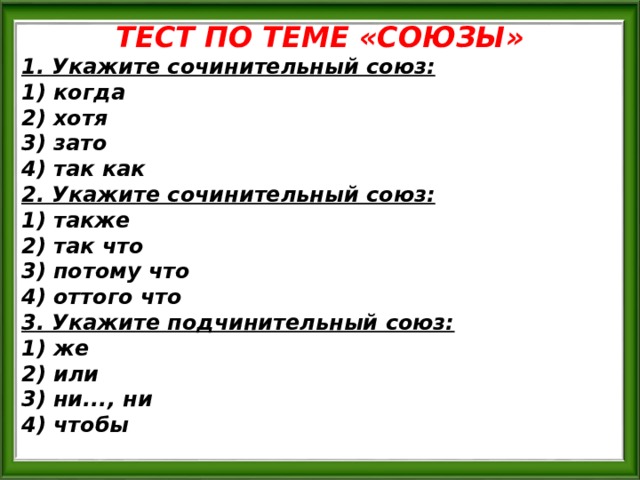 ТЕСТ ПО ТЕМЕ «СОЮЗЫ» 1. Укажите сочинительный союз: 1) когда 2) хотя 3) зато 4) так как 2. Укажите сочинительный союз: 1) также 2) так что 3) потому что 4) оттого что 3. Укажите подчинительный союз: 1) же 2) или 3) ни..., ни 4) чтобы 