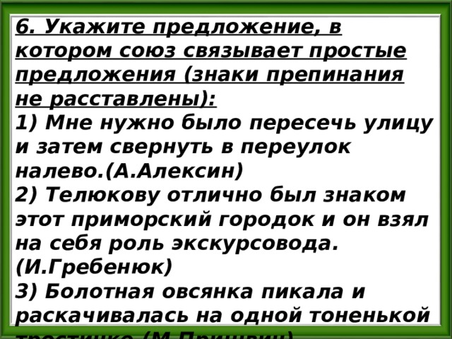 6. Укажите предложение, в котором союз связывает простые предложения (знаки препинания не расставлены): 1) Мне нужно было пересечь улицу и затем свернуть в переулок налево.(А.Алексин) 2) Телюкову отлично был знаком этот приморский городок и он взял на себя роль экскурсовода. (И.Гребенюк) 3) Болотная овсянка пикала и раскачивалась на одной тоненькой тростинке.(М.Пришвин) 4) Бойкий ветерок подхватил шляпу и начал ее раскачивать.(В.Шустов) 