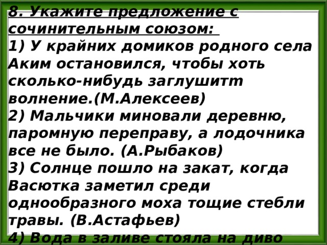 8. Укажите предложение с сочинительным союзом: 1) У крайних домиков родного села Аким остановился, чтобы хоть сколько-нибудь заглушитm волнение.(М.Алексеев) 2) Мальчики миновали деревню, паромную переправу, а лодочника все не было. (А.Рыбаков) 3) Солнце пошло на закат, когда Васютка заметил среди однообразного моха тощие стебли травы. (В.Астафьев) 4) Вода в заливе стояла на диво белая, будто ее разбавили молоком.(И.Гребенюк) 