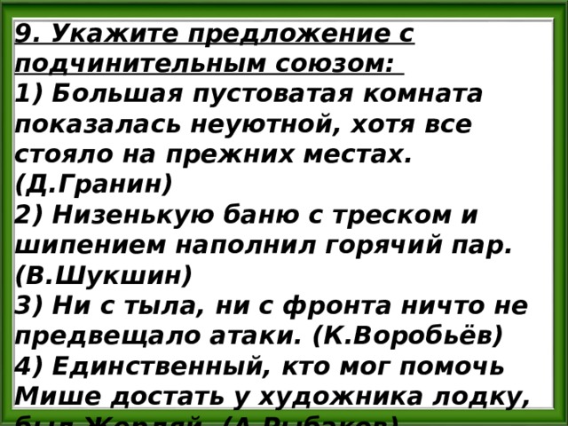 9. Укажите предложение с подчинительным союзом: 1) Большая пустоватая комната показалась неуютной, хотя все стояло на прежних местах. (Д.Гранин) 2) Низенькую баню с треском и шипением наполнил горячий пар. (В.Шукшин) 3) Ни с тыла, ни с фронта ничто не предвещало атаки. (К.Воробьёв) 4) Единственный, кто мог помочь Мише достать у художника лодку, был Жердяй. (А.Рыбаков) 