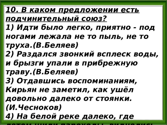 10. В каком предложении есть подчинительный союз? 1) Идти было легко, приятно - под ногами лежала не то пыль, не то труха.(В.Беляев) 2) Раздался звонкий всплеск воды, и брызги упали в прибрежную траву.(В.Беляев) 3) Отдавшись воспоминаниям, Кирьян не заметил, как ушёл довольно далеко от стоянки. (И.Чесноков) 4) На белой реке далеко, где летом шили пароходы, виднелись чёрные точки. (В.Дудинцев) 