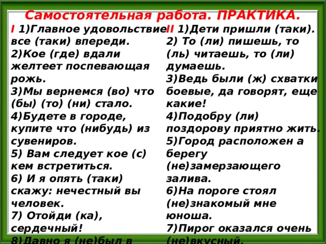 Самостоятельная работа. ПРАКТИКА. I  1)Главное удовольствие все (таки) впереди. II  1)Дети пришли (таки). 2)Кое (где) вдали желтеет поспевающая рожь. 3)Мы вернемся (во) что (бы) (то) (ни) стало. 4)Будете в городе, купите что (нибудь) из сувениров. 5) Вам следует кое (с) кем встретиться. 6) И я опять (таки) скажу: нечестный вы человек. 7) Отойди (ка), сердечный! 8)Давно я (не)был в родных местах! 9)Кузнец Вакула вошел, (н…)говоря (н…)слова.  2) То (ли) пишешь, то (ль) читаешь, то (ли) думаешь. 3)Ведь были (ж) схватки боевые, да говорят, еще какие! 4)Подобру (ли) поздорову приятно жить. 5)Город расположен а берегу (не)замерзающего залива. 6)На пороге стоял (не)знакомый мне юноша. 7)Пирог оказался очень (не)вкусный. 8) Ты проснешься (ль), исполненный сил. 9) Выходи (ка), сосед, на подмогу.  