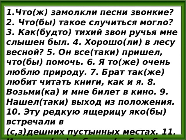 1.Что(ж) замолкли песни звонкие? 2. Что(бы) такое случиться могло? 3. Как(будто) тихий звон ручья мне слышен был. 4. Хорошо(ли) в лесу весной? 5. Он все(таки) пришел, что(бы) помочь. 6. Я то(же) очень люблю природу. 7. Брат так(же) любит читать книги, как и я. 8. Возьми(ка) и мне билет в кино. 9. Нашел(таки) выход из положения. 10. Эту редкую ящерицу яко(бы) встречали в (с,з)дешних пустынных местах. 11. Известно(ли) тебе что(либо) об этом путешествии? 26 