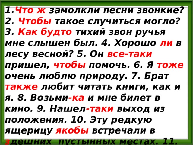 1. Что  ж замолкли песни звонкие? 2. Чтобы такое случиться могло? 3. Как будто тихий звон ручья мне слышен был. 4. Хорошо ли в лесу весной? 5. Он все-таки пришел, чтобы помочь. 6. Я тоже очень люблю природу. 7. Брат также любит читать книги, как и я. 8. Возьми -ка и мне билет в кино. 9. Нашел -таки выход из положения. 10. Эту редкую ящерицу якобы встречали в з дешних пустынных местах. 11. Известно ли тебе что-либо об этом путешествии? 