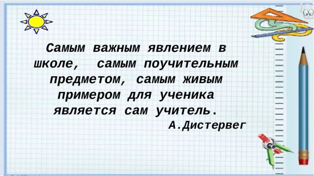 Самым важным явлением в школе, самым поучительным предметом, самым живым примером для ученика является сам учитель . А.Дистервег 
