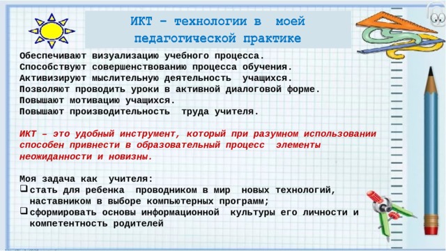 Обеспечивают визуализацию учебного процесса. Способствуют совершенствованию процесса обучения. Активизируют мыслительную деятельность учащихся. Позволяют проводить уроки в активной диалоговой форме. Повышают мотивацию учащихся. Повышают производительность труда учителя.  ИКТ – это удобный инструмент, который при разумном использовании способен привнести в образовательный процесс элементы неожиданности и новизны.  Моя задача как учителя: стать для ребенка проводником в мир новых технологий, наставником в выборе компьютерных программ; сформировать основы информационной культуры его личности и компетентность родителей 