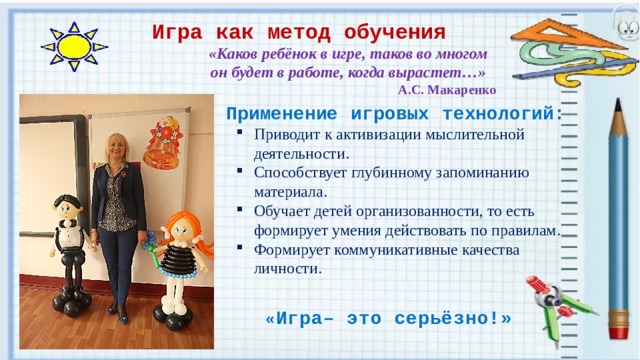Игра как метод обучения «Каков ребёнок в игре, таков во многом он будет в работе, когда вырастет…» А.С. Макаренко Применение игровых технологий: Приводит  к активизации мыслительной деятельности. Способствует глубинному запоминанию материала. Обучает детей организованности, то есть формирует умения действовать по правилам. Формирует коммуникативные качества личности.      « Игра– это серьёзно!» 