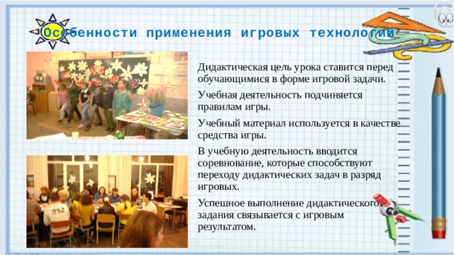 Особенности применения игровых технологий Дидактическая цель урока ставится перед обучающимися в форме игровой задачи. Учебная деятельность подчиняется правилам игры. Учебный материал используется в качестве средства игры. В учебную деятельность вводится соревнование, которые способствуют переходу дидактических задач в разряд игровых. Успешное выполнение дидактического задания связывается с игровым результатом. 