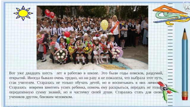 Вот уже двадцать шесть лет я работаю в школе. Это были годы поисков, раздумий, открытий. Иногда бывало очень трудно, но ни разу я не пожалела, что выбрала этот путь, став учителем. Старалась не только обучать детей, но и воспитывать в них личность Старалась вовремя заметить успех ребенка, помочь ему раскрыться, передать не только определенную сумму знаний, но и частичку своей души. Старалась стать для своих учеников другом, близким человеком. 