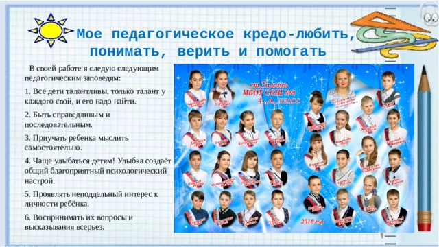  Мое педагогическое кредо-любить, понимать, верить и помогать    В своей работе я следую следующим педагогическим заповедям: 1. Все дети талантливы, только талант у каждого свой, и его надо найти. 2. Быть справедливым и последовательным. 3. Приучать ребенка мыслить самостоятельно.   4. Чаще улыбаться детям! Улыбка создаёт общий благоприятный психологический настрой. 5. Проявлять неподдельный интерес к личности ребёнка. 6. Воспринимать их вопросы и высказывания всерьез.  