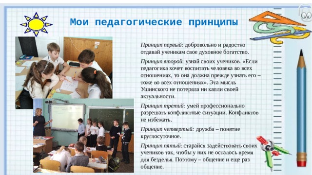 Мои педагогические принципы Принцип первый : добровольно и радостно отдавай ученикам свое духовное богатство. Принцип второй : узнай своих учеников. «Если педагогика хочет воспитать человека во всех отношениях, то она должна прежде узнать его – тоже во всех отношениях». Эта мысль Ушинского не потеряла ни капли своей актуальности. Принцип третий : умей профессионально разрешать конфликтные ситуации. Конфликтов не избежать. Принцип четвертый: дружба – понятие круглосуточное. Принцип пятый : старайся задействовать своих учеников так, чтобы у них не осталось время для безделья. Поэтому – общение и еще раз общение. 