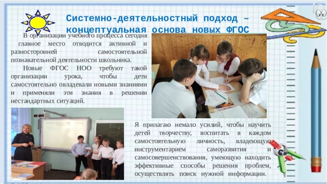 Системно-деятельностный подход – концептуальная основа новых ФГОС  В организации учебного процесса сегодня главное место отводится активной и разносторонней самостоятельной познавательной деятельности школьника.  Новые ФГОС НОО требуют такой организации урока, чтобы дети самостоятельно овладевали новыми знаниями и применяли эти знания в решении нестандартных ситуаций. Я прилагаю немало усилий, чтобы научить детей творчеству, воспитать в каждом самостоятельную личность, владеющую инструментарием саморазвития и самосовершенствования, умеющую находить эффективные способы решения проблем, осуществлять поиск нужной информации .   