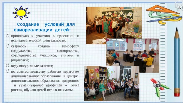 Создание условий для самореализации детей: привлекаю к участию в проектной и исследовательской деятельности; стараюсь создать атмосферу содружества, сотворчества, сотрудничества учащихся, учителя и родителей; веду внеурочные занятия; по совместительству работаю педагогом дополнительного образования в центре дополнительного образования цифрового и гуманитарного профилей « Точка роста», обучаю детей игре в шахматы . 