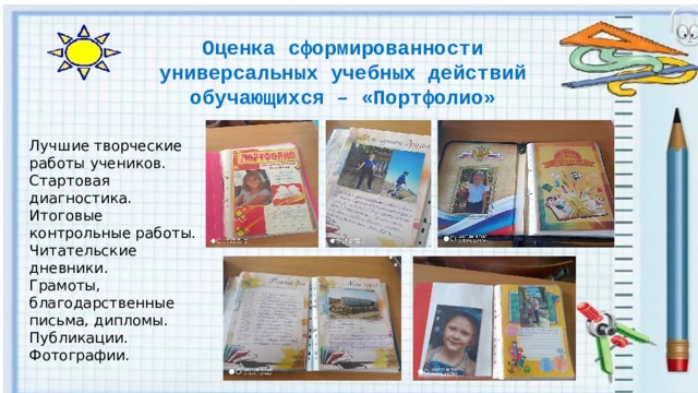 Оценка сформированности универсальных учебных действий обучающихся – «Портфолио» Лучшие творческие работы учеников. Стартовая диагностика. Итоговые контрольные работы. Читательские дневники. Грамоты, благодарственные письма, дипломы. Публикации. Фотографии. 