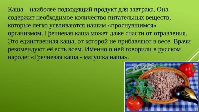 Каша – наиболее подходящий продукт для завтрака. Она содержит необходимое количество питательных веществ, которые легко усваиваются нашим «проснувшимся» организмом. Гречневая каша может даже спасти от отравления. Это единственная каша, от которой не прибавляют в весе. Врачи рекомендуют её есть всем. Именно о ней говорили в русском народе: «Гречневая каша - матушка наша». 