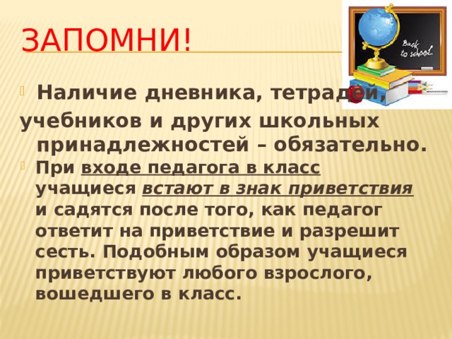 Запомни! Наличие дневника, тетрадей, учебников и других школьных принадлежностей – обязательно. При входе педагога в класс учащиеся встают в знак приветствия и садятся после того, как педагог ответит на приветствие и разрешит сесть. Подобным образом учащиеся приветствуют любого взрослого, вошедшего в класс. 