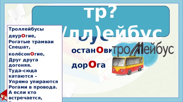 тр о лл ейбус тр?(л/лл)ейбус Троллейбусы двур о гие, Рогатые трамваи Спешат, колёсон о гие, Друг друга догоняя. Туда-сюда катаются – Упрямо упираются Рогами в провода. А если кто встречается, Рычать-то им случается, Бодаться – никогда!  С. Беляева ocтaн o вкa дop o гa Иcтoчник: https://slova.textologia.ru/definit/trolleybus/?q=657&n=2820 https://im0-tub-ru.yandex.net/i?id=8ea54272e2909e94fbe65dd21972101f&n=13&exp=1 http://www.numama.ru/blogs/kopilka-detskih-stihov/stihi-pro-troleibus.html   