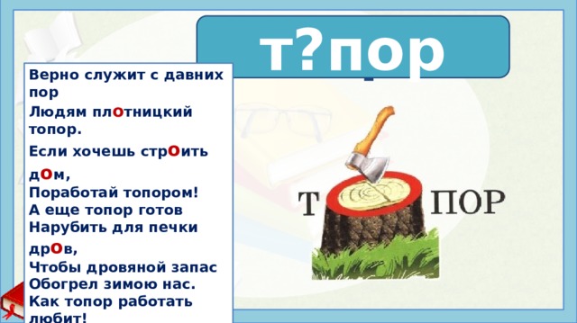 т о пор т?пор Верно служит с давних пор Людям пл о тницкий топор. Если хочешь стр о ить д о м, Поработай топором! А еще топор готов Нарубить для печки др о в, Чтобы дровяной запас Обогрел зимою нас. Как топор работать любит! Он и тешет, он и рубит. А в руках у мастеров Чудеса творить готов! Нефедова К. Источники: https://slova.textologia.ru/definit/topor/?q=657&n=2796 https://fs.znanio.ru/methodology/images/1f/44/1f44ea40d4c571b725edd19f812b67ea8f5432b9.jpg https://stihi-pro.pp.ua/sid_0_cid_1_tid_0/stihi_pro_topor.html   