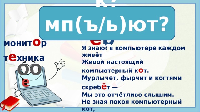 к о мп ь ют е р к?мп(ъ/ь)ют?р мoнит o p т е хника Я знаю: в компьютере каждом живёт Живой настоящий компьютерный к о т. Мурлычет, фырчит и когтями скреб ё т — Мы это отчётливо слышим. Не зная покоя компьютерный кот, Так хочет добраться все дни напролёт До вкусной компьютерной мыши. Людмила Уланова ОО Источники: https://www.inpearls.ru/572719 https://yt3.ggpht.com/a/AATXAJwJjSgK-cOzydAGWSUVuOb7_S3wEao-pkPVEr0p=s900-c-k-c0xffffffff-no-rj-mo   