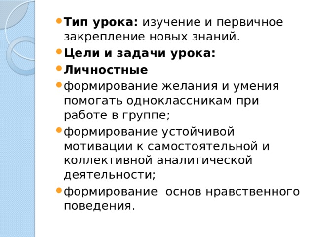 Тип урока: изучение и первичное закрепление новых знаний. Цели и задачи урока: Личностные формирование желания и умения помогать одноклассникам при работе в группе; формирование устойчивой мотивации к самостоятельной и коллективной аналитической деятельности; формирование основ нравственного поведения. 