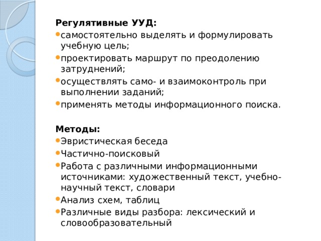 Регулятивные УУД: самостоятельно выделять и формулировать учебную цель; проектировать маршрут по преодолению затруднений; осуществлять само- и взаимоконтроль при выполнении заданий; применять методы информационного поиска. Методы: Эвристическая беседа Частично-поисковый Работа с различными информационными источниками: художественный текст, учебно-научный текст, словари Анализ схем, таблиц Различные виды разбора: лексический и словообразовательный 