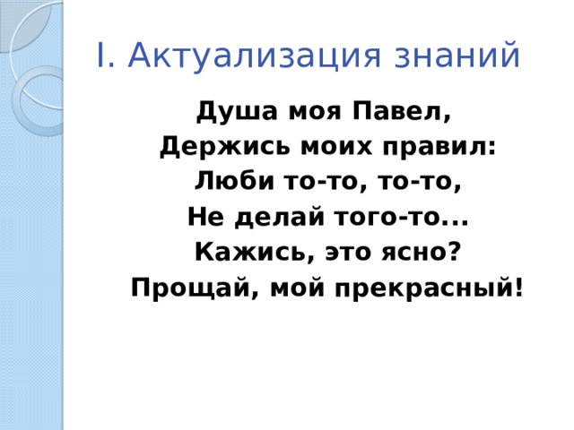 I. Актуализация знаний Душа моя Павел, Держись моих правил: Люби то-то, то-то, Не делай того-то... Кажись, это ясно? Прощай, мой прекрасный!  