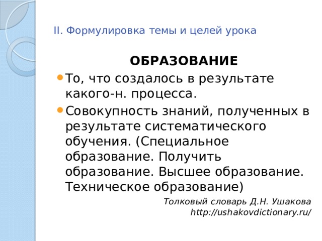  II. Формулировка темы и целей урока   ОБРАЗОВАНИЕ То, что создалось в результате какого-н. процесса. Совокупность знаний, полученных в результате систематического обучения. (Специальное образование. Получить образование. Высшее образование. Техническое образование) Толковый словарь Д.Н. Ушакова http://ushakovdictionary.ru/ 