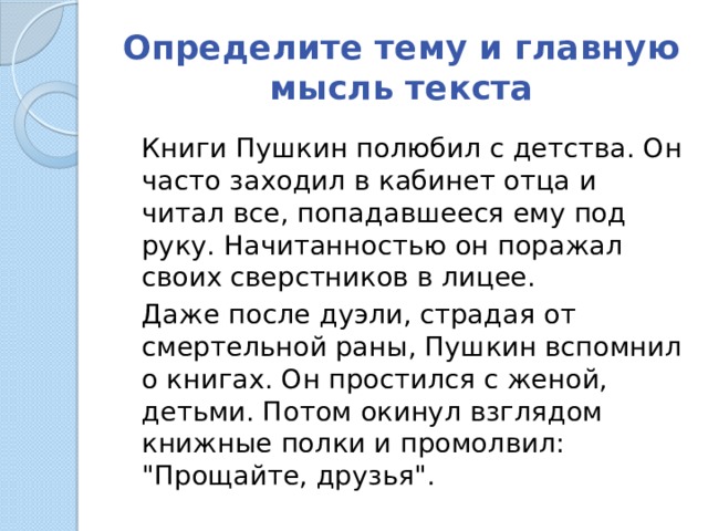 Определите тему и главную мысль текста  Книги Пушкин полюбил с детства. Он часто заходил в кабинет отца и читал все, попадавшееся ему под руку. Начитанностью он поражал своих сверстников в лицее.  Даже после дуэли, страдая от смертельной раны, Пушкин вспомнил о книгах. Он простился с женой, детьми. Потом окинул взглядом книжные полки и промолвил: 