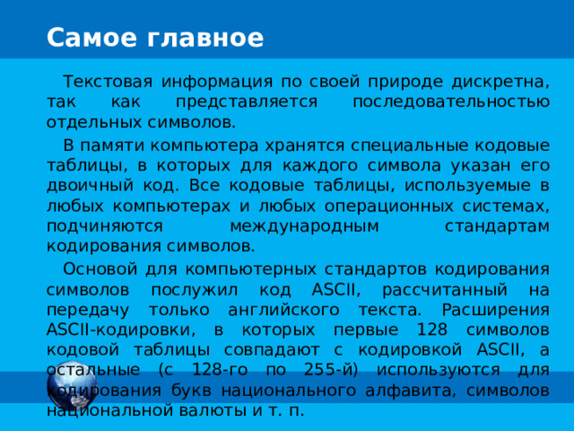 Самое главное Текстовая информация по своей природе дискретна, так как представляется последовательностью отдельных символов. В памяти компьютера хранятся специальные кодовые таблицы, в которых для каждого символа указан его двоичный код. Все кодовые таблицы, используемые в любых компьютерах и любых операционных системах, подчиняются международным стандартам кодирования символов. Основой для компьютерных стандартов кодирования символов послужил код ASCII, рассчитанный на передачу только английского текста. Расширения ASCII-кодировки, в которых первые 128 символов кодовой таблицы совпадают с кодировкой ASCII, а остальные (с 128-го по 255-й) используются для кодирования букв национального алфавита, символов национальной валюты и т. п. 